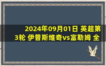 2024年09月01日 英超第3轮 伊普斯维奇vs富勒姆 全场录像